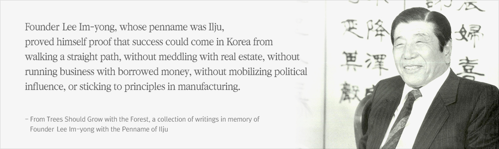 Founding Chairman Lee Im-yong, whose penname was Ilju, proved himself proof that success could come in Korea from walking a straight path, without meddling with real estate, without running business with borrowed money, without mobilizing political influence, or sticking to principles in manufacturing. (From Trees Should Grow with the Forest, a collection of writings in memory of Founding Chairman Lee Im-yong with the Penname of Ilju)